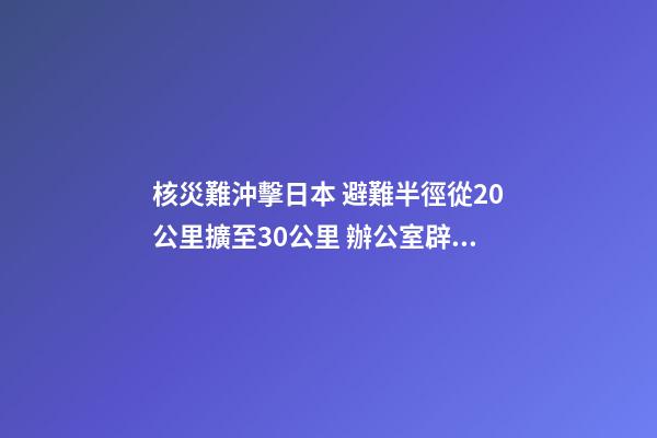 核災難沖擊日本 避難半徑從20公里擴至30公里 辦公室辟邪風水大揭